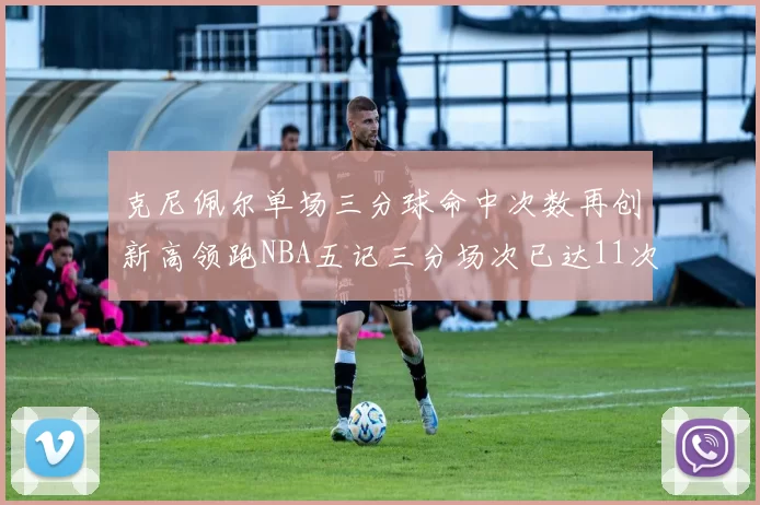 克尼佩尔单场三分球命中次数再创新高领跑NBA五记三分场次已达11次