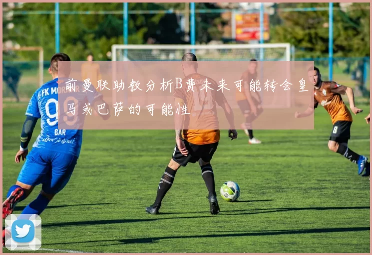 前曼联助教分析B费未来可能转会皇马或巴萨的可能性