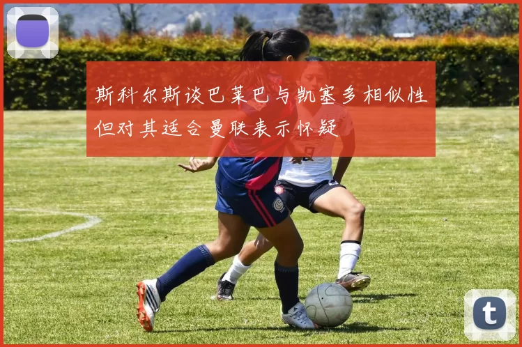 斯科尔斯谈巴莱巴与凯塞多相似性但对其适合曼联表示怀疑