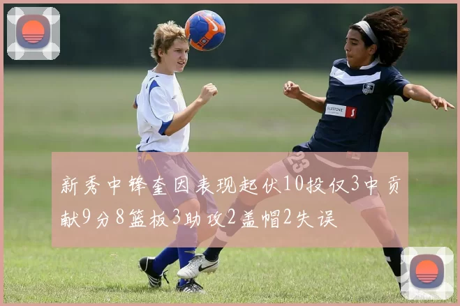 新秀中锋奎因表现起伏10投仅3中贡献9分8篮板3助攻2盖帽2失误