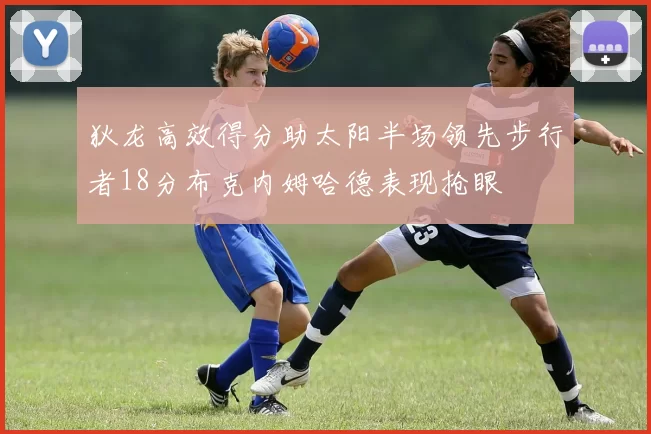 狄龙高效得分助太阳半场领先步行者18分布克内姆哈德表现抢眼