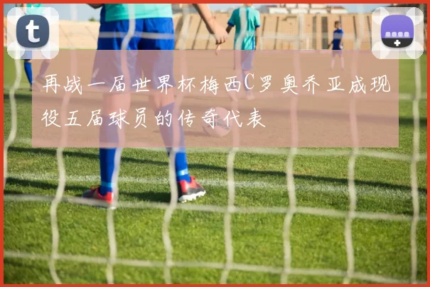 再战一届世界杯梅西C罗奥乔亚成现役五届球员的传奇代表