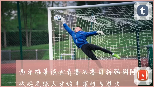 西尔维蒂谈世青赛决赛目标强调阿根廷足球人才的丰富性与潜力