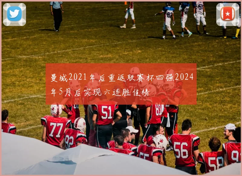 曼城2021年后重返联赛杯四强2024年5月后实现六连胜佳绩