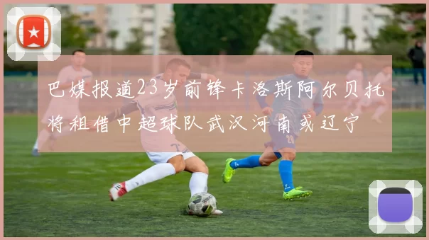 巴媒报道23岁前锋卡洛斯阿尔贝托将租借中超球队武汉河南或辽宁