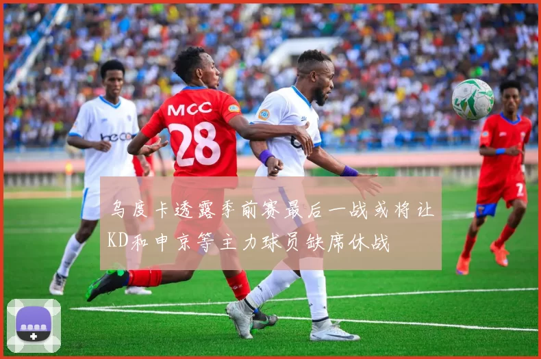 乌度卡透露季前赛最后一战或将让KD和申京等主力球员缺席休战