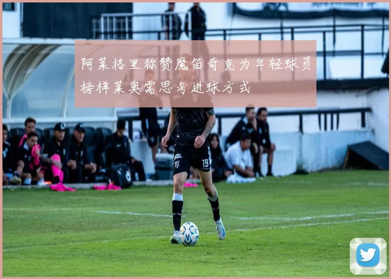 阿莱格里称赞魔笛奇克为年轻球员榜样莱奥需思考进球方式