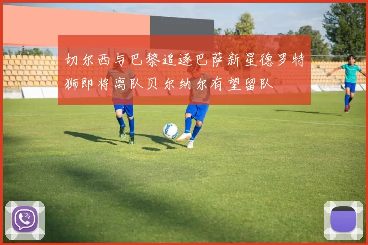 切尔西与巴黎追逐巴萨新星德罗特狮即将离队贝尔纳尔有望留队