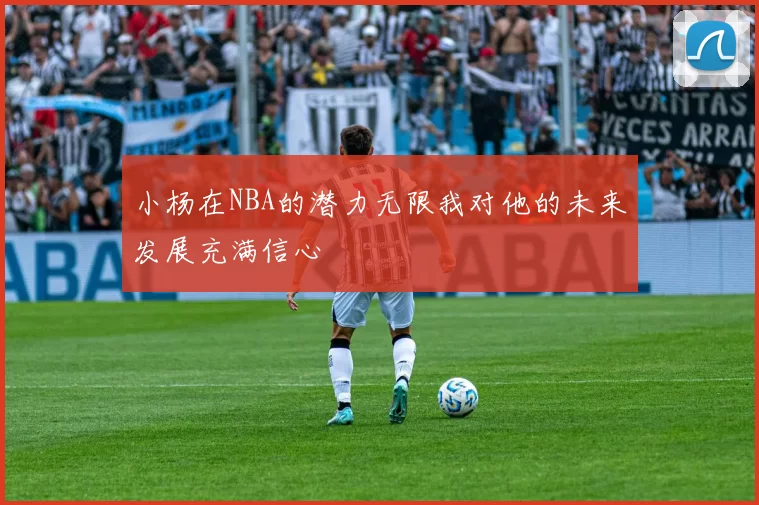 小杨在NBA的潜力无限我对他的未来发展充满信心