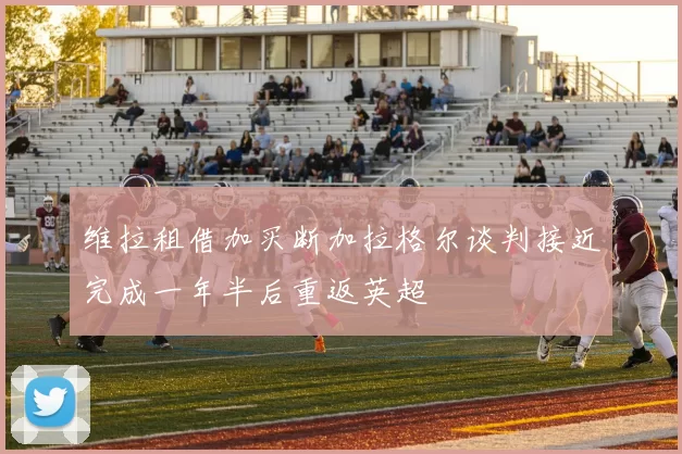 维拉租借加买断加拉格尔谈判接近完成一年半后重返英超