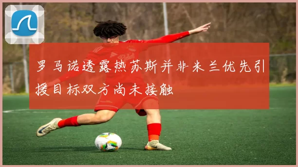 罗马诺透露热苏斯并非米兰优先引援目标双方尚未接触