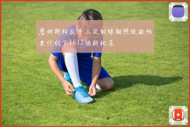 詹姆斯转发个人定制球鞋照致敬帕里什创下1612场新纪录