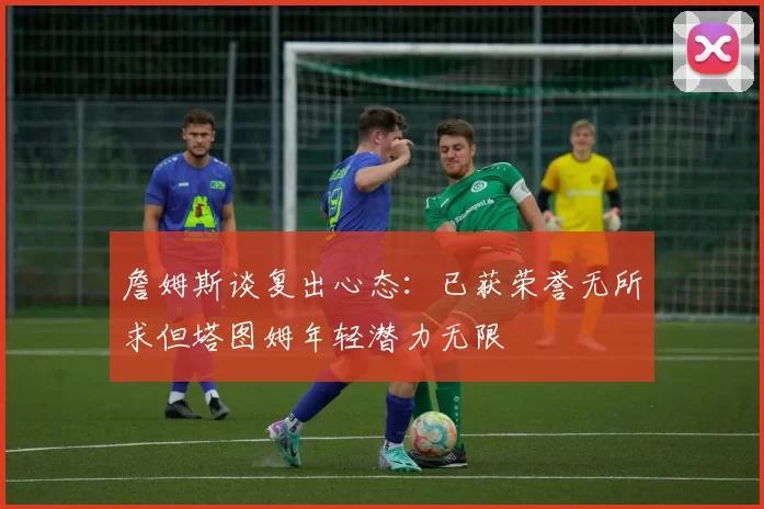 詹姆斯谈复出心态：已获荣誉无所求但塔图姆年轻潜力无限