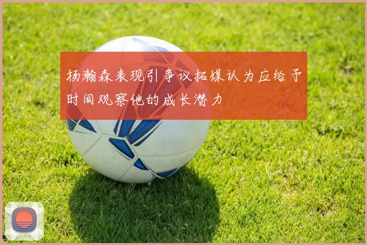 杨瀚森表现引争议拓媒认为应给予时间观察他的成长潜力