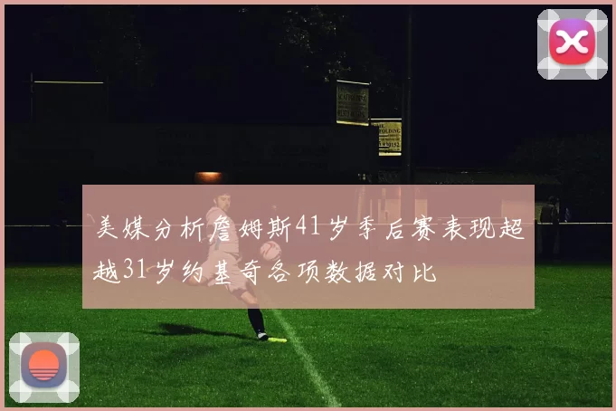 美媒分析詹姆斯41岁季后赛表现超越31岁约基奇各项数据对比