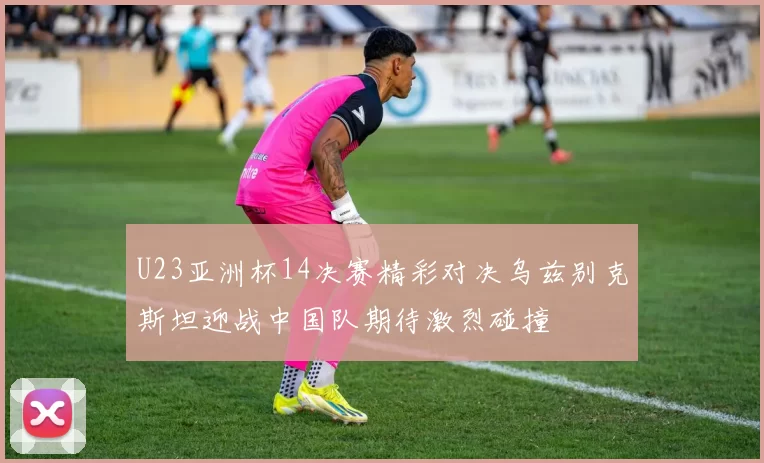 U23亚洲杯14决赛精彩对决乌兹别克斯坦迎战中国队期待激烈碰撞