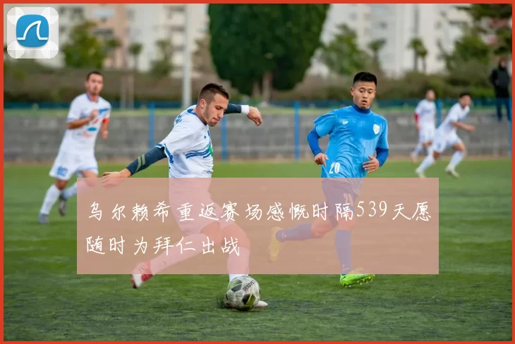 乌尔赖希重返赛场感慨时隔539天愿随时为拜仁出战