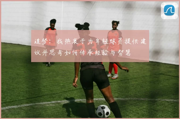 追梦：我热衷于为年轻球员提供建议并思考如何传承经验与智慧