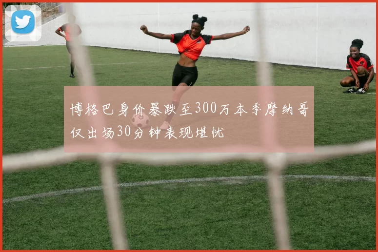 博格巴身价暴跌至300万本季摩纳哥仅出场30分钟表现堪忧